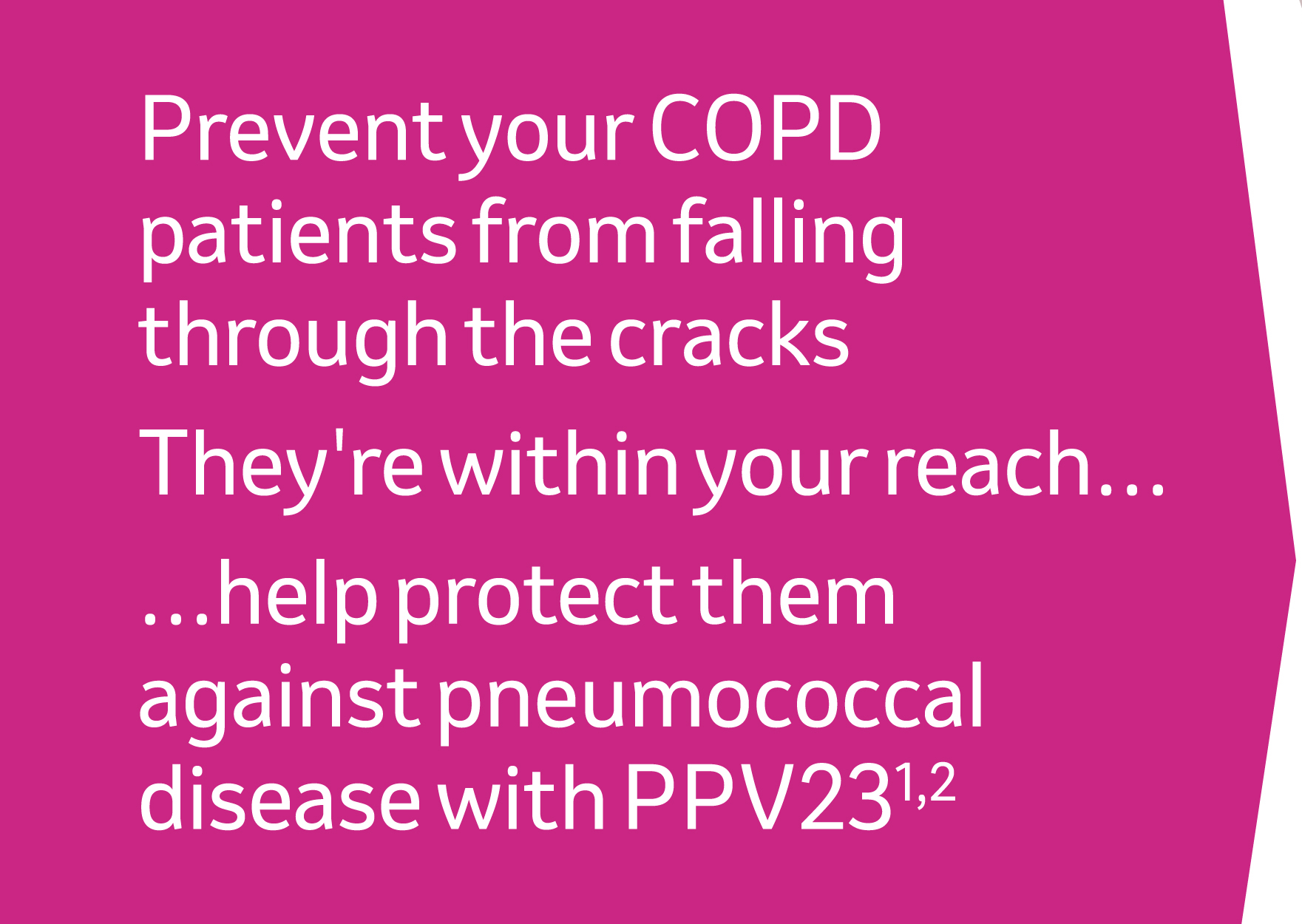 Prevent your COPD patients from falling through the cracks. They're within your reach - help protect them against pneumococcal disease with pPV23 - references 1,2