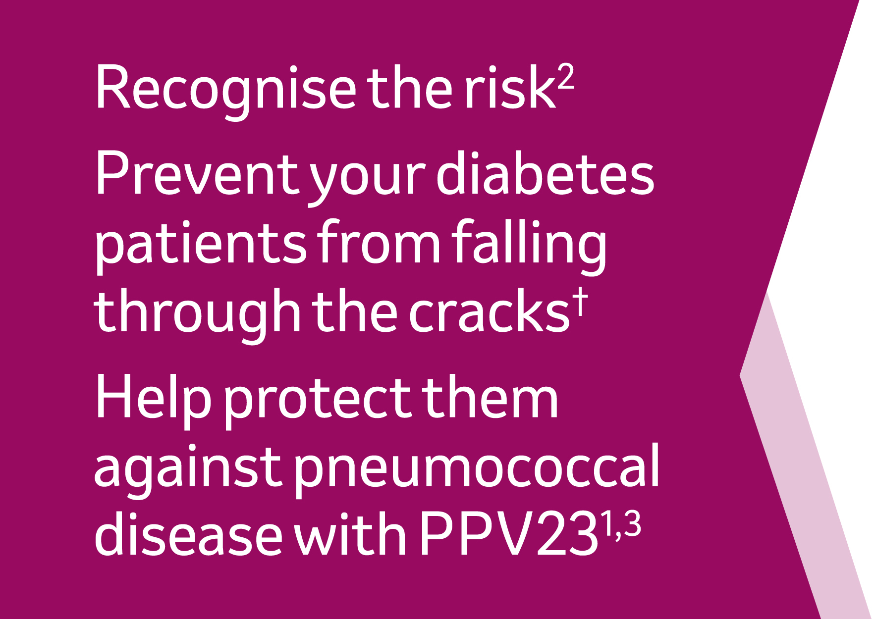 Recognise the risk (reference 2), prevent your diabetes patients from falling through the cracks*, help protect them against pneumococcal disease with pPV23 - references 1,3